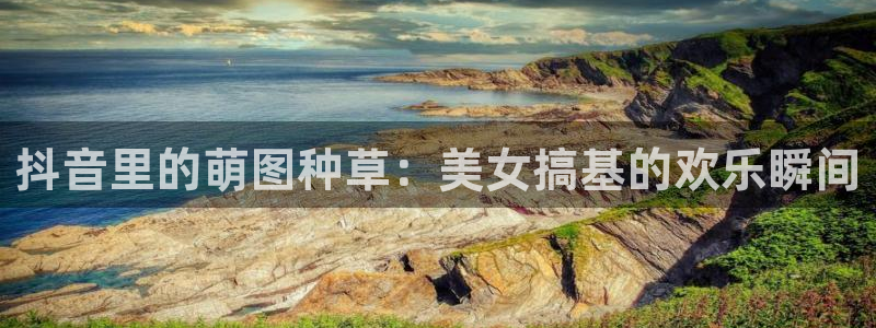 51视频在线直播nba：抖音里的萌图种草：美女搞基的欢乐瞬间