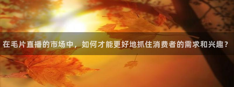 51视频在线直播nba：在毛片直播的市场中，如何才能更好地抓住消费者的需求和兴趣？